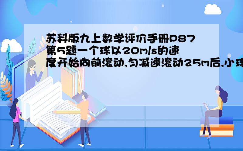 苏科版九上数学评价手册P87第5题一个球以20m/s的速度开始向前滚动,匀减速滚动25m后,小球停下.第1问：小球滚动多少时间?第2问：小球的运动速度平均每秒减少多少?第3问：小球滚动到15m时约