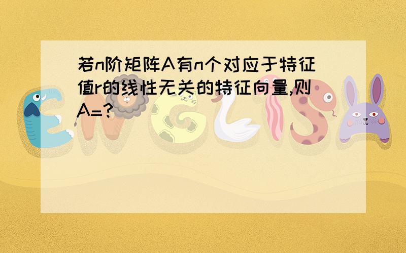 若n阶矩阵A有n个对应于特征值r的线性无关的特征向量,则A=?