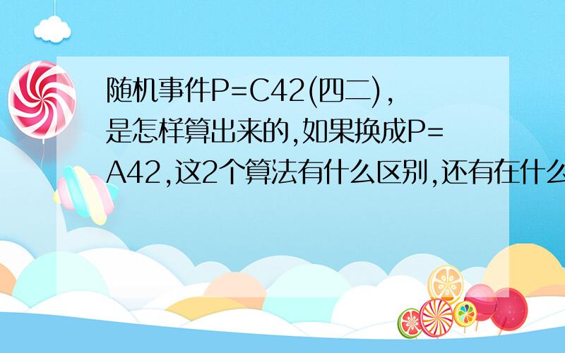 随机事件P=C42(四二),是怎样算出来的,如果换成P=A42,这2个算法有什么区别,还有在什么情况下用的是C 什么情况下用的是A?知道了，那教教我怎么算，我学文的，对数学一窍不通，现在在补呢？