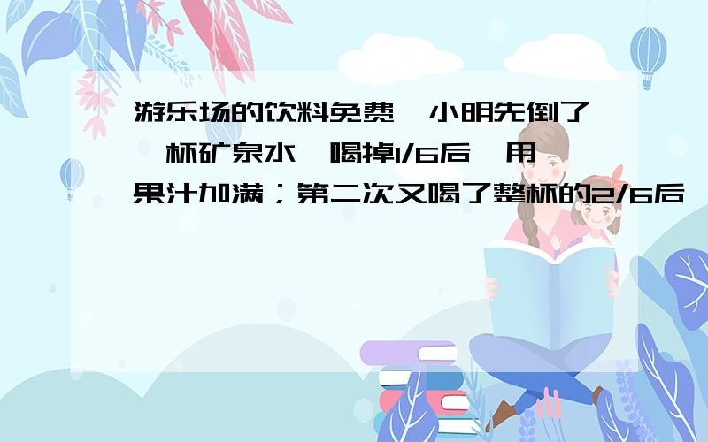 游乐场的饮料免费,小明先倒了一杯矿泉水,喝掉1/6后,用果汁加满；第二次又喝了整杯的2/6后,用果汁加满再喝了整杯的3/6,最后用果汁加满后全部喝完.小明喝了多少杯果汁?