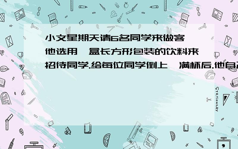 小文星期天请6名同学来做客,他选用一盒长方形包装的饮料来招待同学.给每位同学倒上一满杯后.他自己还有喝的吗?苹果汁长12厘米,宽6厘米,高15厘米；圆柱形杯子底面积20平方厘米,高8厘米.