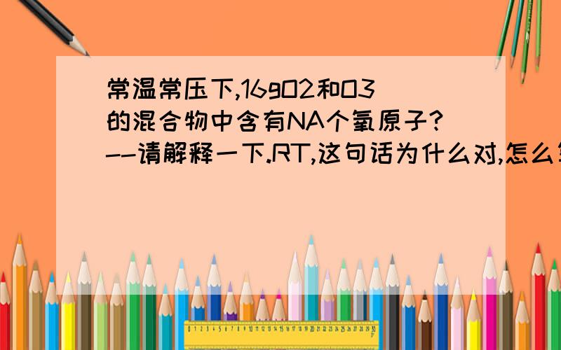 常温常压下,16gO2和O3的混合物中含有NA个氧原子?--请解释一下.RT,这句话为什么对,怎么算的.谢谢.