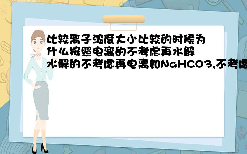 比较离子浓度大小比较的时候为什么按照电离的不考虑再水解 水解的不考虑再电离如NaHCO3,不考虑的话还符不符合真实情况下离子浓度的情况?到底会不会水解了再电离或电离了再水解?