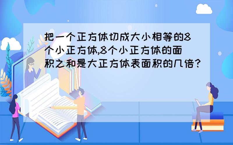 把一个正方体切成大小相等的8个小正方体,8个小正方体的面积之和是大正方体表面积的几倍?