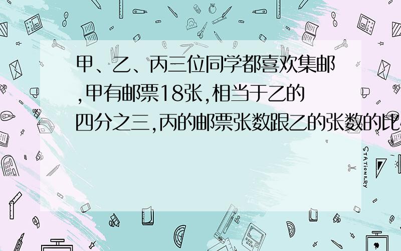 甲、乙、丙三位同学都喜欢集邮,甲有邮票18张,相当于乙的四分之三,丙的邮票张数跟乙的张数的比恰好是2：3.谁的邮票最少,有几张?