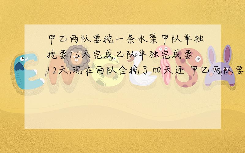 甲乙两队要挖一条水渠甲队单独挖要15天完成乙队单独完成要12天,现在两队合挖了四天还 甲乙两队要挖一条水渠甲队单独挖要15天完成乙队单独完成要12天,现在两队合挖了四天还剩下这条水