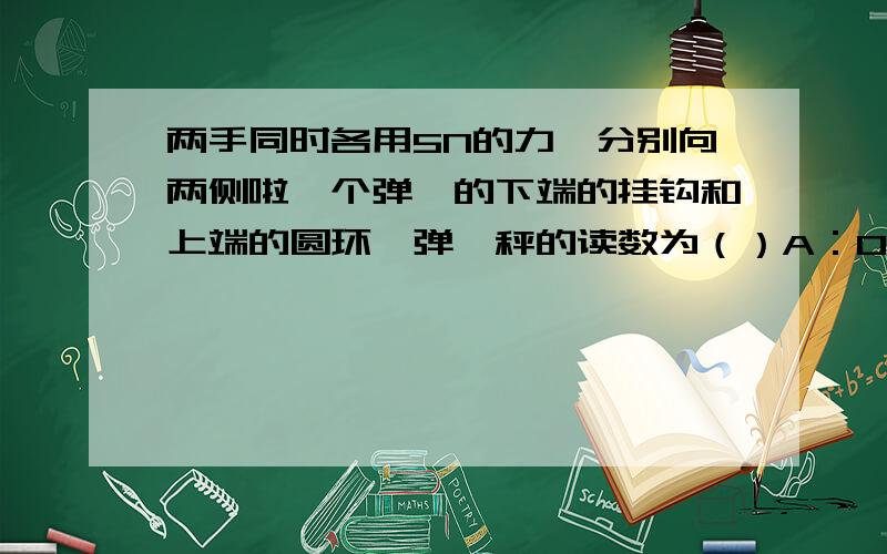 两手同时各用5N的力,分别向两侧啦一个弹簧的下端的挂钩和上端的圆环,弹簧秤的读数为（）A：0       B：5N       C:10N       D：2.5N答案是5N,为什么?