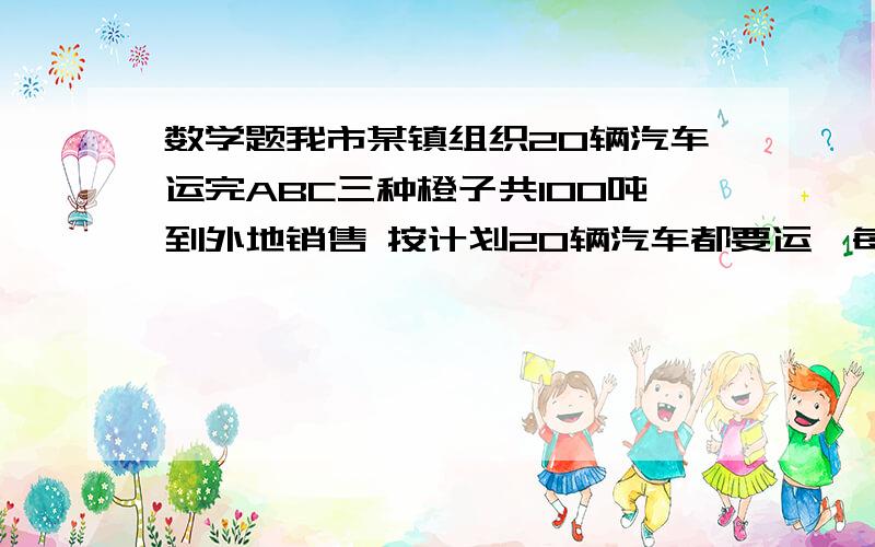 数学题我市某镇组织20辆汽车运完ABC三种橙子共100吨到外地销售 按计划20辆汽车都要运,每辆汽车只能装同一种橙子而且必须装满设装运A种橙子的车辆数为X,装运B种橙子的车辆数为Y辆则装运C