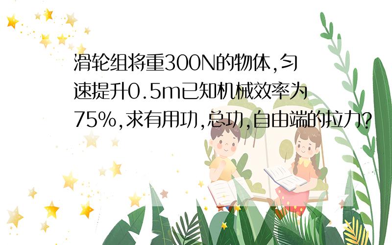 滑轮组将重300N的物体,匀速提升0.5m已知机械效率为75%,求有用功,总功,自由端的拉力?