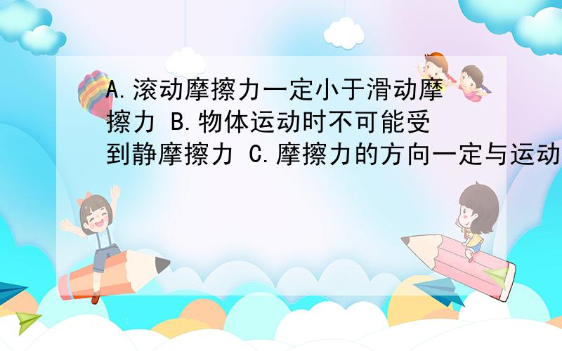 A.滚动摩擦力一定小于滑动摩擦力 B.物体运动时不可能受到静摩擦力 C.摩擦力的方向一定与运动方向相反D.摩擦力不一定是阻力E.压力越大,滑动摩擦力越大F.接触面粗糙程度不变时,压力越大,