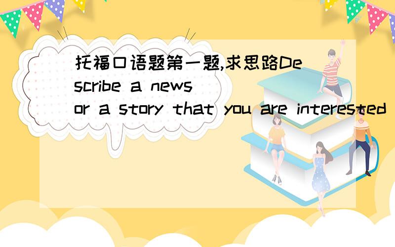 托福口语题第一题,求思路Describe a news or a story that you are interested in recently.And explain why you think it was interesting.Describe a person who always makes you laugh.Explain why the person is funnyDescribe a positive change that