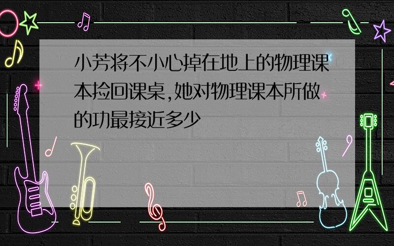 小芳将不小心掉在地上的物理课本捡回课桌,她对物理课本所做的功最接近多少