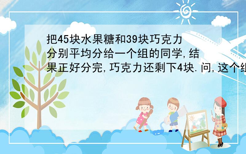 把45块水果糖和39块巧克力分别平均分给一个组的同学,结果正好分完,巧克力还剩下4块.问,这个组有几位同学