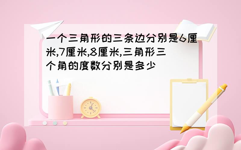 一个三角形的三条边分别是6厘米,7厘米,8厘米,三角形三个角的度数分别是多少