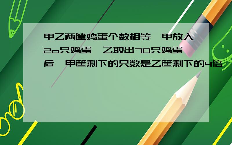 甲乙两筐鸡蛋个数相等,甲放入2o只鸡蛋,乙取出70只鸡蛋后,甲筐剩下的只数是乙筐剩下的4倍,求甲两筐原来各有多少只鸡蛋?