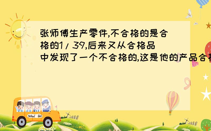 张师傅生产零件,不合格的是合格的1/39,后来又从合格品中发现了一个不合格的,这是他的产品合格率是百分张师傅生产零件,不合格的是合格的1/39,后来又从合格品中发现了一个不合格的,这时