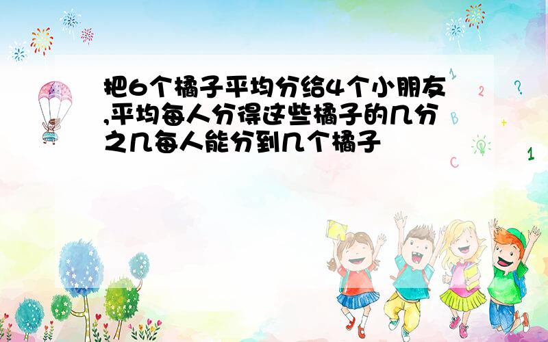 把6个橘子平均分给4个小朋友,平均每人分得这些橘子的几分之几每人能分到几个橘子