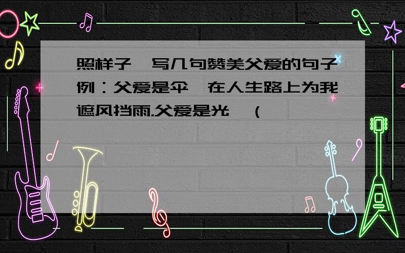 照样子,写几句赞美父爱的句子例：父爱是伞,在人生路上为我遮风挡雨.父爱是光,（                      ）父爱是舟,（                      ）（      ）,（                       ）