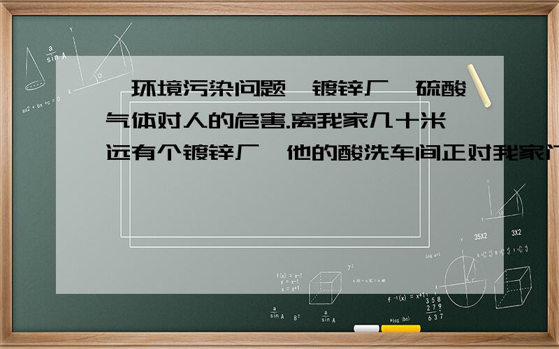 【环境污染问题】镀锌厂,硫酸气体对人的危害.离我家几十米远有个镀锌厂,他的酸洗车间正对我家门口,每天都有刺鼻的浓烟放出,平时就是味道刺鼻,严重的时候、咳嗽、呼吸困难、流眼泪.我