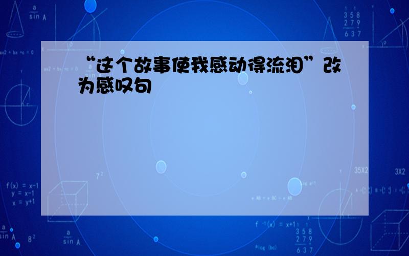 “这个故事使我感动得流泪”改为感叹句