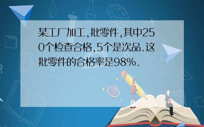 某工厂加工,批零件,其中250个检查合格,5个是次品.这批零件的合格率是98％.