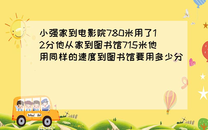 小强家到电影院780米用了12分他从家到图书馆715米他用同样的速度到图书馆要用多少分