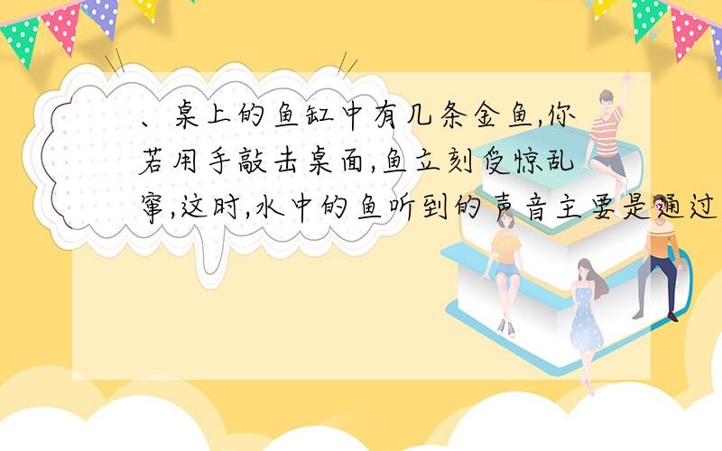 、桌上的鱼缸中有几条金鱼,你若用手敲击桌面,鱼立刻受惊乱窜,这时,水中的鱼听到的声音主要是通过以下