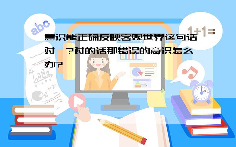 意识能正确反映客观世界这句话对嘛?对的话那错误的意识怎么办?