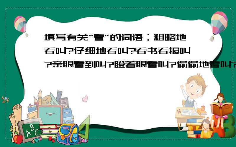 填写有关“看”的词语：粗略地看叫?仔细地看叫?看书看报叫?亲眼看到叫?瞪着眼看叫?偷偷地看叫?还有：注意地看叫?集中地看叫?向远处看叫?向四方看叫?高向低看叫?上向下看叫?恭敬地看叫?