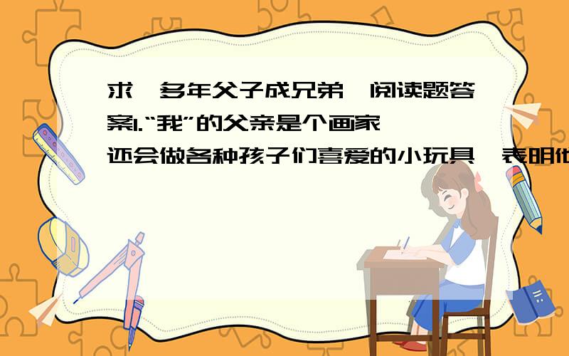 求《多年父子成兄弟》阅读题答案1.“我”的父亲是个画家,还会做各种孩子们喜爱的小玩具,表明他―――――、―――――、―――――.2.概括文章的思路：先写――――――,再写―――