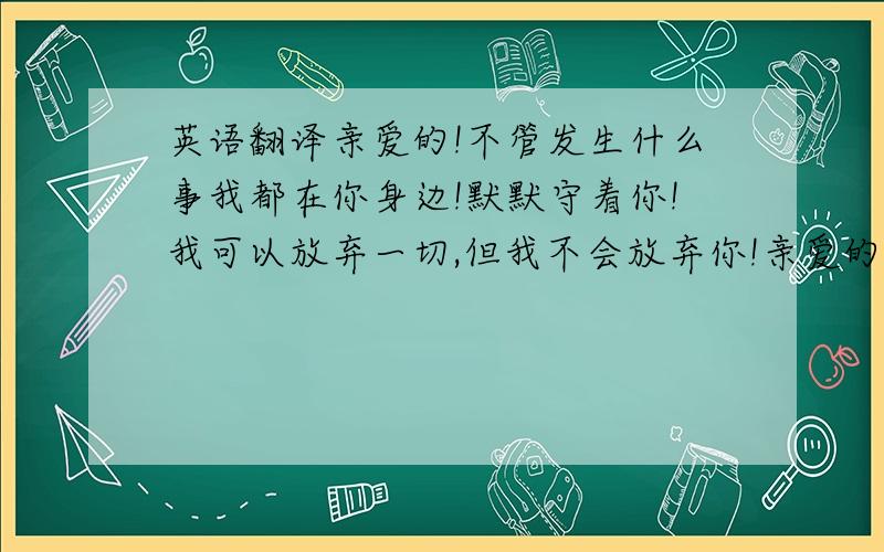 英语翻译亲爱的!不管发生什么事我都在你身边!默默守着你!我可以放弃一切,但我不会放弃你!亲爱的你一定要坚强!