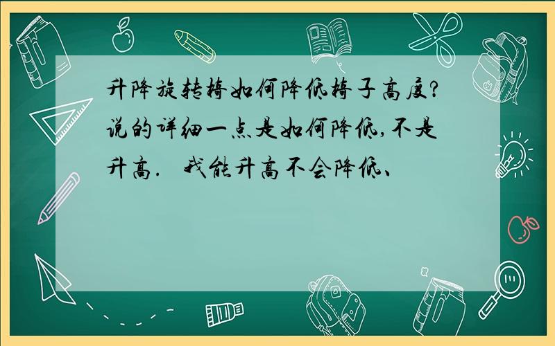 升降旋转椅如何降低椅子高度?说的详细一点是如何降低,不是升高.   我能升高不会降低、