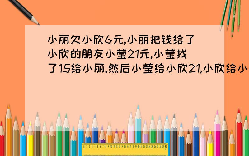 小丽欠小欣6元,小丽把钱给了小欣的朋友小莹21元,小莹找了15给小丽.然后小莹给小欣21,小欣给小莹15.或者还是说,小莹不应该给小欣21.而是小欣给小莹9元?帮我理理.好乱