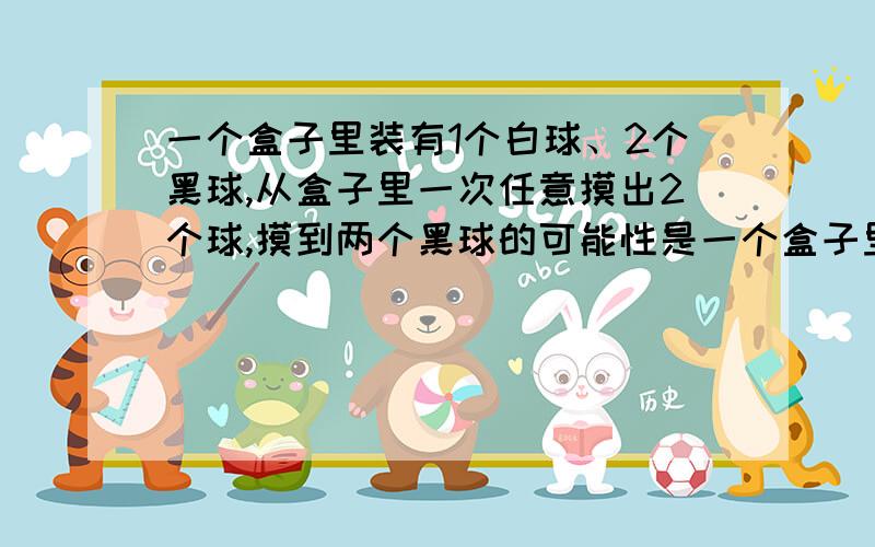 一个盒子里装有1个白球、2个黑球,从盒子里一次任意摸出2个球,摸到两个黑球的可能性是一个盒子里装有1个白球、2个黑球（球的大小相同）,从盒子里一次任意摸出2个球,摸到两个黑球的可能