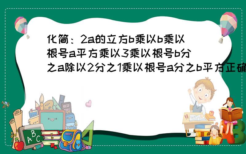 化简：2a的立方b乘以b乘以根号a平方乘以3乘以根号b分之a除以2分之1乘以根号a分之b平方正确的问题是这样的————化简：2a的立方b乘以根号a平方b乘以3乘以根号b分之a除以2分之1乘以根号a