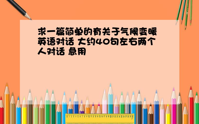 求一篇简单的有关于气候变暖 英语对话 大约40句左右两个人对话 急用