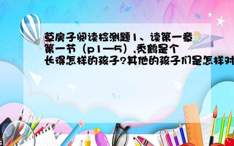 草房子阅读检测题1、读第一章第一节（p1—5）,秃鹤是个长得怎样的孩子?其他的孩子们是怎样对待他的,他自己又是怎样想的?2、 阅读《草房子》第一章第2节P5---P11,回答：油麻地小学的草房