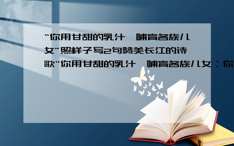 “你用甘甜的乳汁,哺育各族儿女”照样子写2句赞美长江的诗歌“你用甘甜的乳汁,哺育各族儿女；你用健美的臂膀,挽起高山大海.”整句是这样的,哥哥姐姐们帮个忙