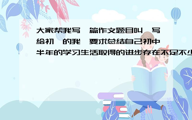 大家帮我写一篇作文题目叫【写给初一的我】要求总结自己初中半年的学习生活取得的进步存在不足不少于500字