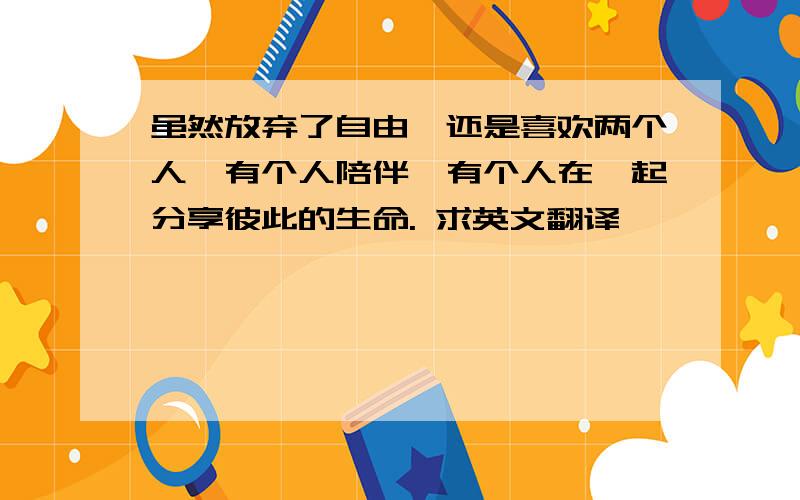 虽然放弃了自由,还是喜欢两个人,有个人陪伴,有个人在一起分享彼此的生命. 求英文翻译