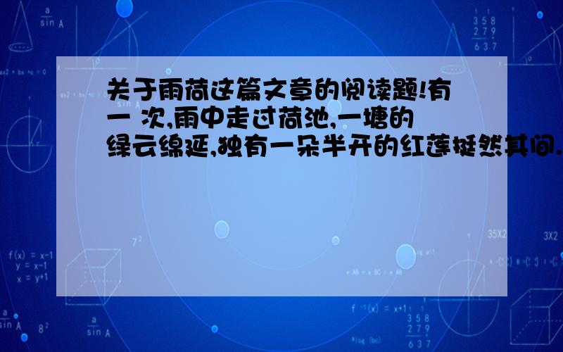 关于雨荷这篇文章的阅读题!有一 次,雨中走过荷池,一塘的绿云绵延,独有一朵半开的红莲挺然其间.我一时为之惊愕驻足,那样似开不开,欲语不语,将红未红,待香未香的一株红莲!漫天的雨纷然