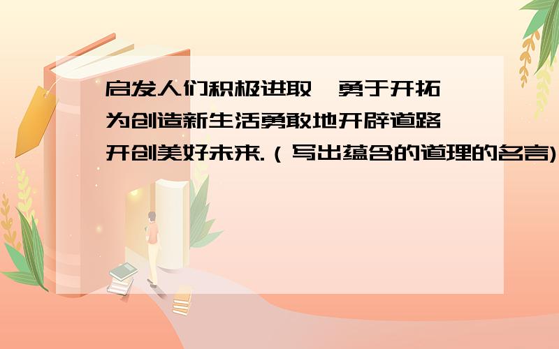 启发人们积极进取,勇于开拓,为创造新生活勇敢地开辟道路,开创美好未来.（写出蕴含的道理的名言)