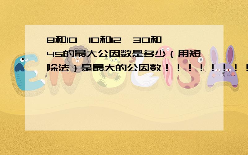 8和10,10和12,30和45的最大公因数是多少（用短除法）是最大的公因数！！！！！！！！！！！！！！！！！！！！！！！！！！！！！！！！！！！！！！！！！！！