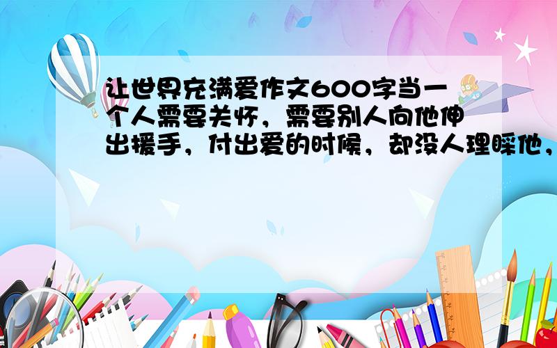 让世界充满爱作文600字当一个人需要关怀，需要别人向他伸出援手，付出爱的时候，却没人理睬他，他有多痛苦，就算你家财万贯，事业有成，有着天使脸孔，却不愿为一些需要一点点帮助