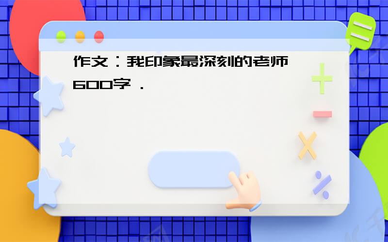 作文：我印象最深刻的老师 ,600字 .