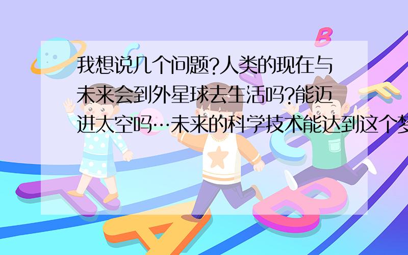 我想说几个问题?人类的现在与未来会到外星球去生活吗?能迈进太空吗…未来的科学技术能达到这个梦想吗...我想说几个问题?人类的现在与未来会到外星球去生活吗?能迈进太空吗…未来的科