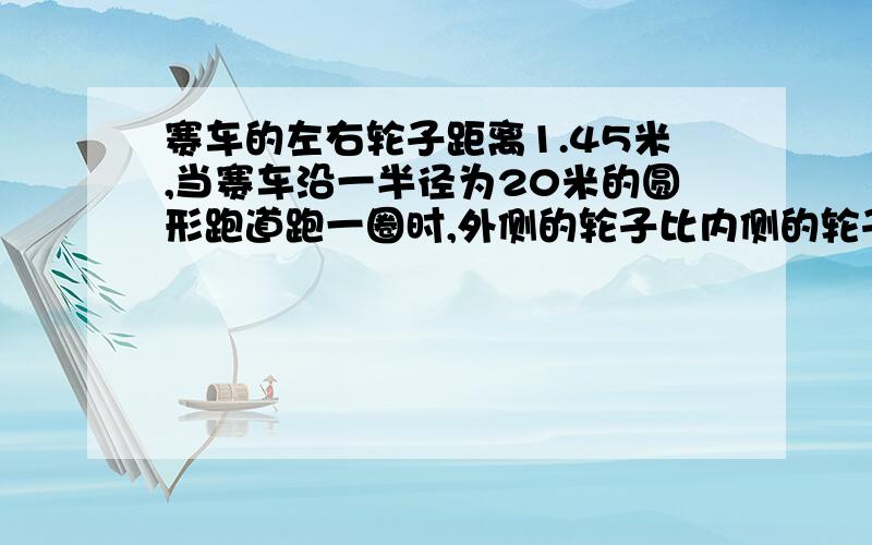 赛车的左右轮子距离1.45米,当赛车沿一半径为20米的圆形跑道跑一圈时,外侧的轮子比内侧的轮子多走了｛｝