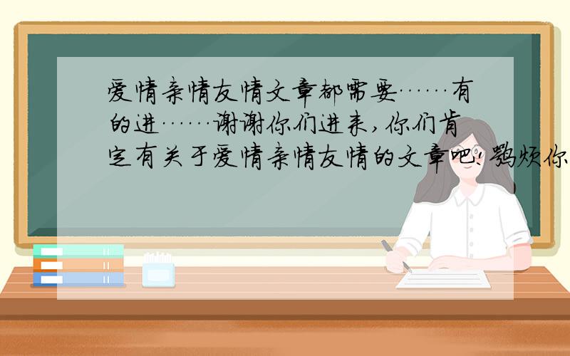 爱情亲情友情文章都需要……有的进……谢谢你们进来,你们肯定有关于爱情亲情友情的文章吧!嘛烦你们写出来好吗?越多越好.