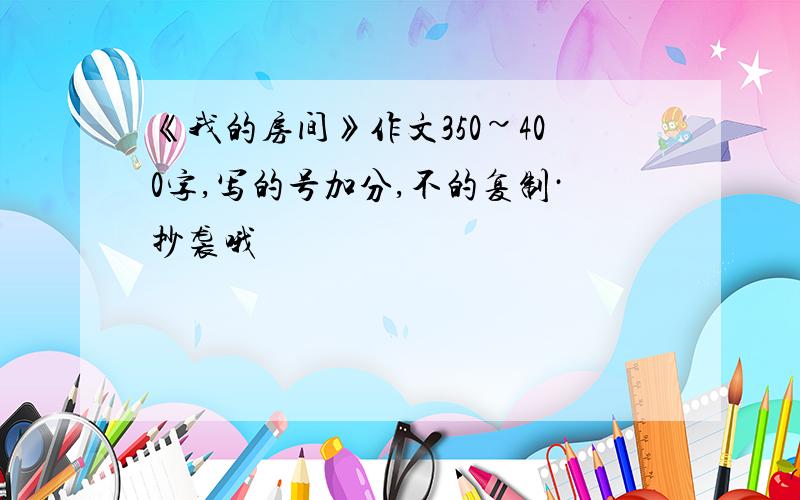 《我的房间》作文350~400字,写的号加分,不的复制·抄袭哦