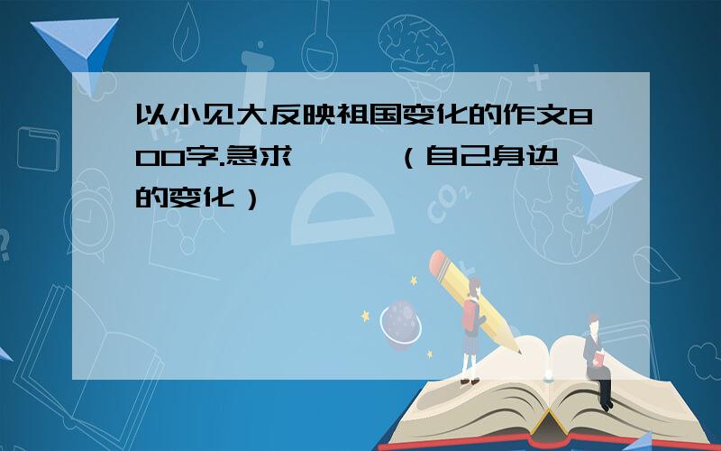 以小见大反映祖国变化的作文800字.急求、、、（自己身边的变化）